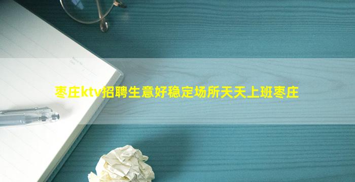 枣庄ktv招聘生意好稳定场所天天上班枣庄