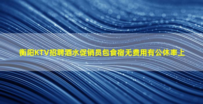 衡阳KTV招聘酒水促销员包食宿无费用有公休率上